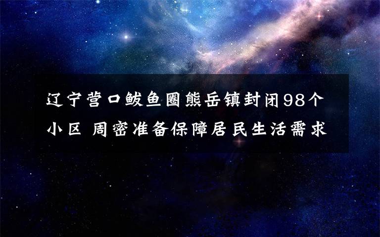 辽宁营口鲅鱼圈熊岳镇封闭98个小区 周密准备保障居民生活需求 事情的详情始末是怎么样了！