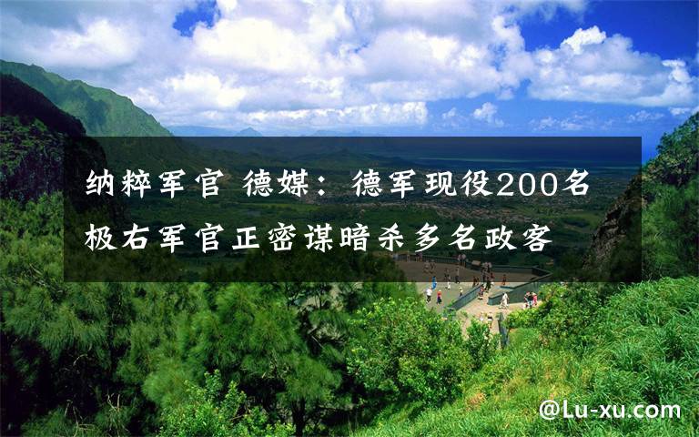 纳粹军官 德媒：德军现役200名极右军官正密谋暗杀多名政客