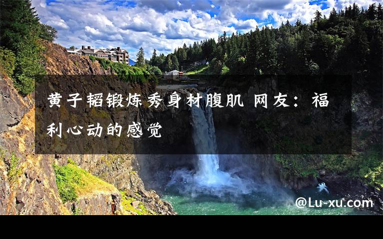 黄子韬锻炼秀身材腹肌 网友：福利心动的感觉