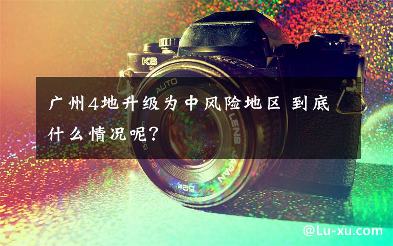 广州4地升级为中风险地区 到底什么情况呢？