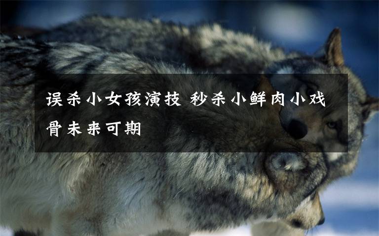 误杀小女孩演技 秒杀小鲜肉小戏骨未来可期