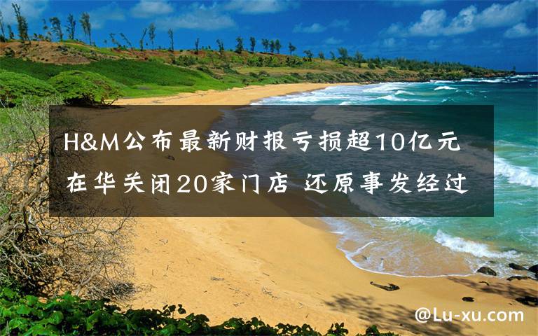 H&M公布最新财报亏损超10亿元 在华关闭20家门店 还原事发经过及背后真相！