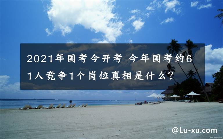 2021年国考今开考 今年国考约61人竞争1个岗位真相是什么？