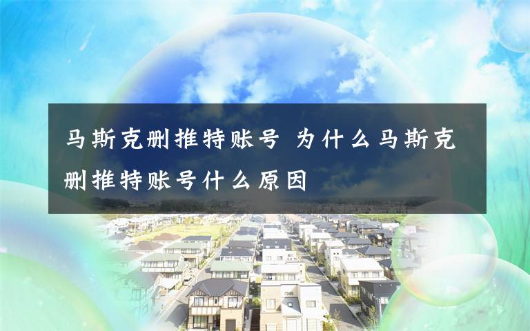 马斯克删推特账号 为什么马斯克删推特账号什么原因