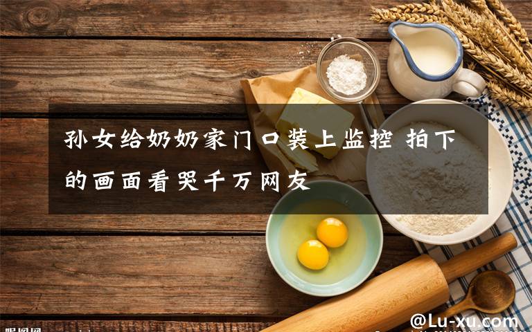 孙女给奶奶家门口装上监控 拍下的画面看哭千万网友