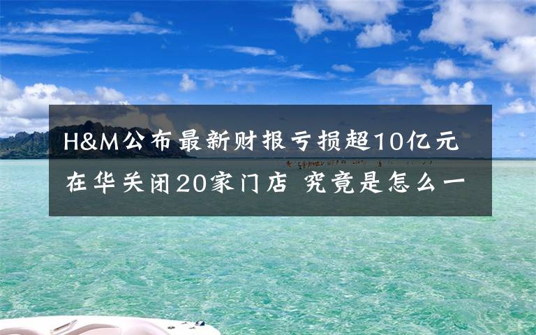 H&M公布最新财报亏损超10亿元 在华关闭20家门店 究竟是怎么一回事?