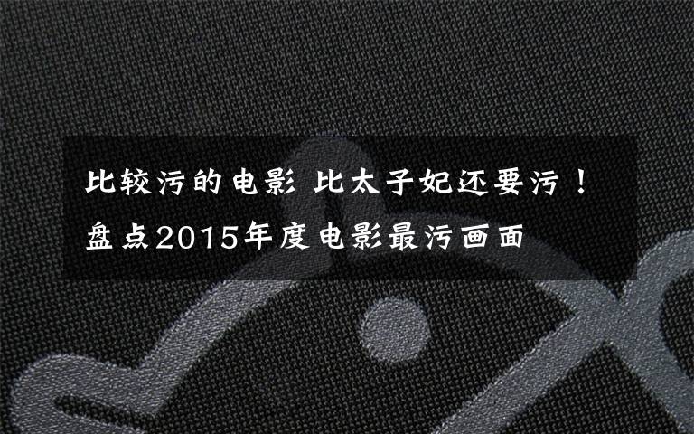 比较污的电影 比太子妃还要污！盘点2015年度电影最污画面