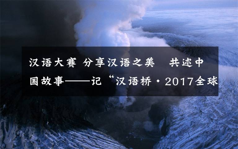 汉语大赛 分享汉语之美　共述中国故事——记“汉语桥·2017全球外国人汉语大会”