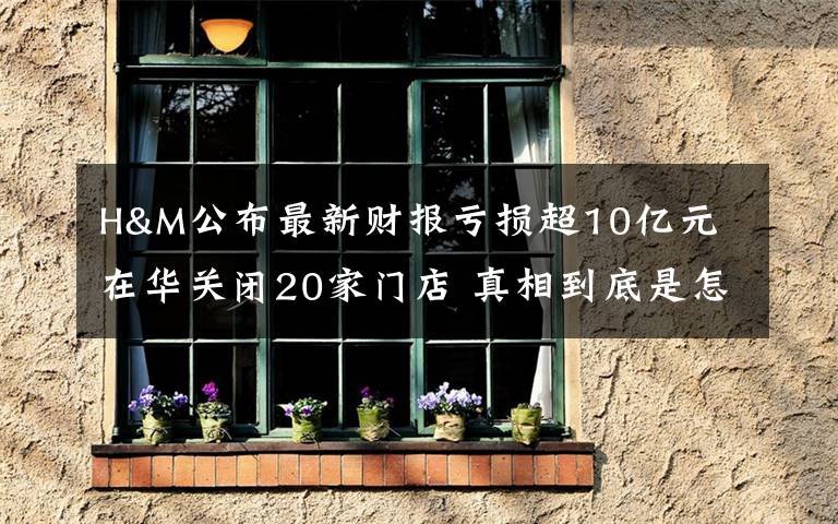 H&M公布最新财报亏损超10亿元 在华关闭20家门店 真相到底是怎样的？