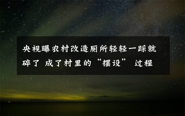 央视曝农村改造厕所轻轻一踩就碎了 成了村里的“摆设” 过程真相详细揭秘！