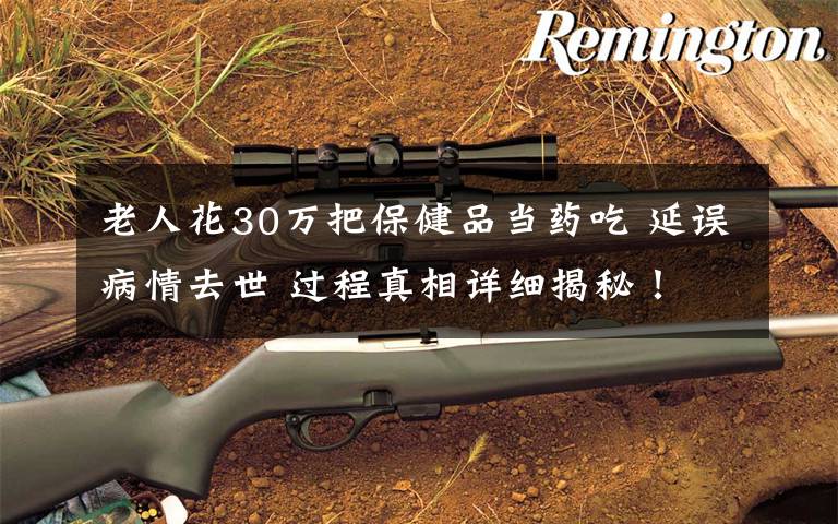 老人花30万把保健品当药吃 延误病情去世 过程真相详细揭秘！