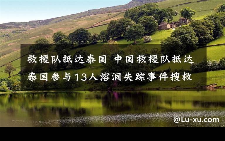 救援队抵达泰国 中国救援队抵达泰国参与13人溶洞失踪事件搜救工作