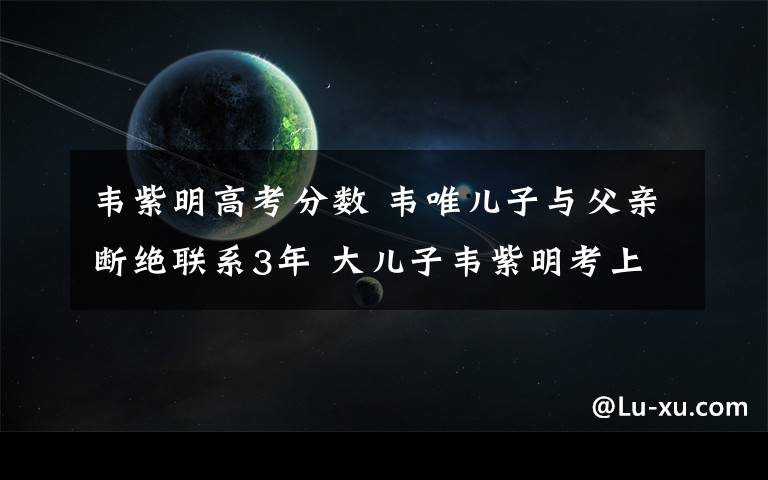 韦紫明高考分数 韦唯儿子与父亲断绝联系3年 大儿子韦紫明考上北大