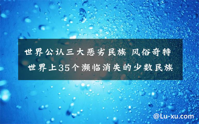 世界公认三大恶劣民族 风俗奇特 世界上35个濒临消失的少数民族探秘