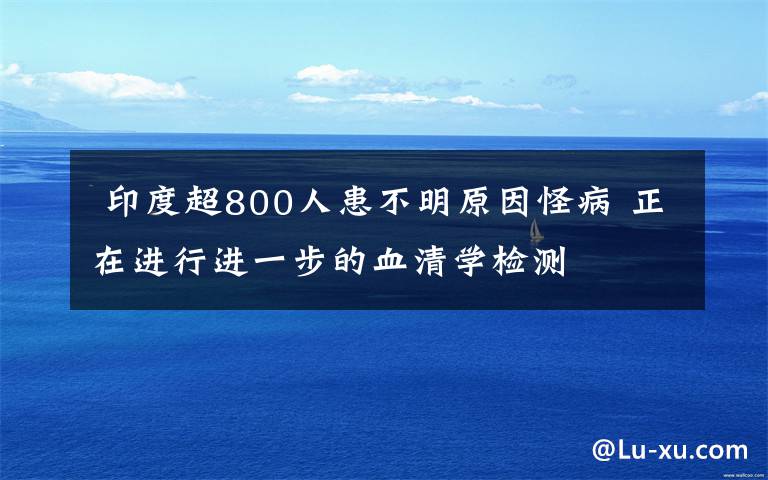  印度超800人患不明原因怪病 正在进行进一步的血清学检测