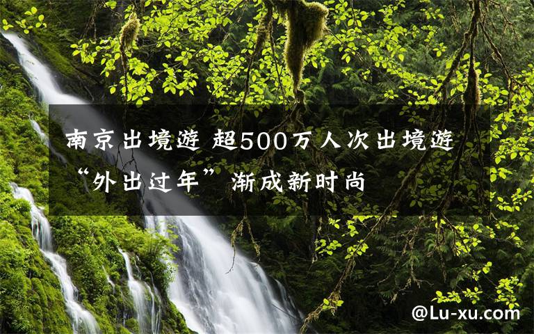 南京出境游 超500万人次出境游“外出过年”渐成新时尚