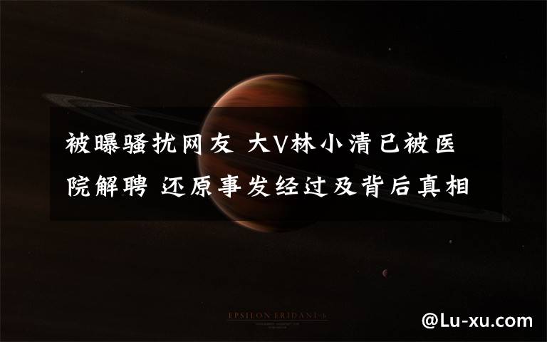 被曝骚扰网友 大V林小清已被医院解聘 还原事发经过及背后真相！