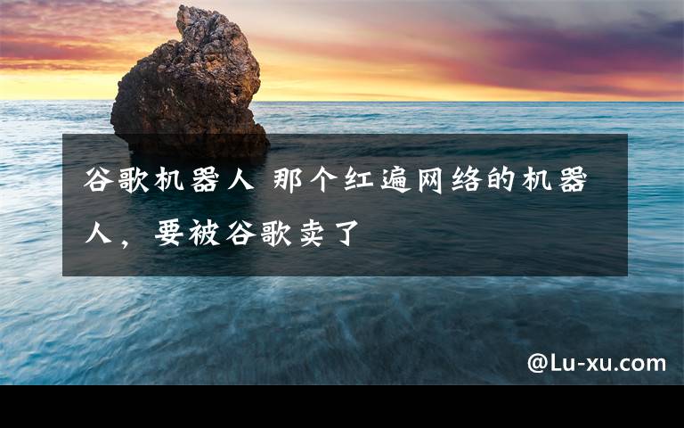 谷歌机器人 那个红遍网络的机器人，要被谷歌卖了