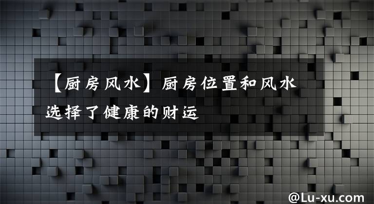 【厨房风水】厨房位置和风水选择了健康的财运