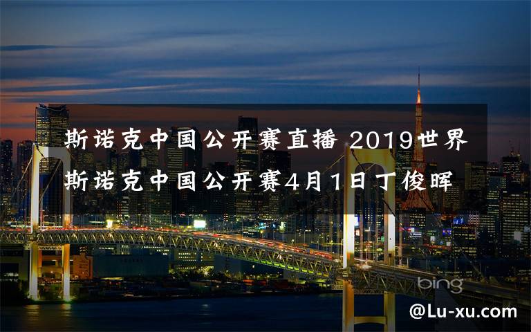 斯诺克中国公开赛直播 2019世界斯诺克中国公开赛4月1日丁俊晖VS张健康CCTV5直播