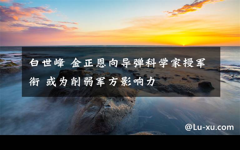 白世峰 金正恩向导弹科学家授军衔 或为削弱军方影响力