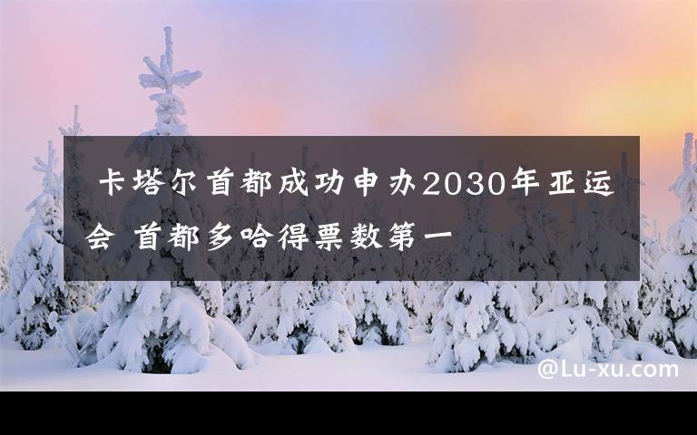  卡塔尔首都成功申办2030年亚运会 首都多哈得票数第一