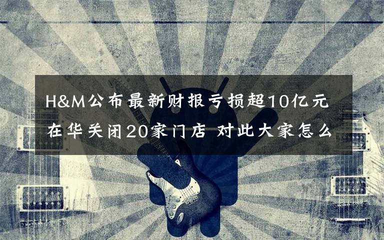 H&M公布最新财报亏损超10亿元 在华关闭20家门店 对此大家怎么看？