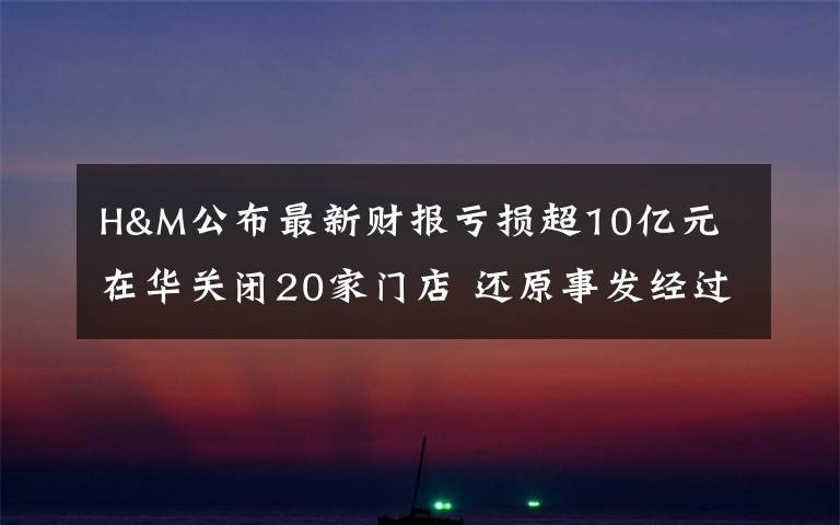 H&M公布最新财报亏损超10亿元 在华关闭20家门店 还原事发经过及背后真相！