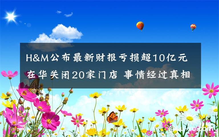 H&M公布最新财报亏损超10亿元 在华关闭20家门店 事情经过真相揭秘！