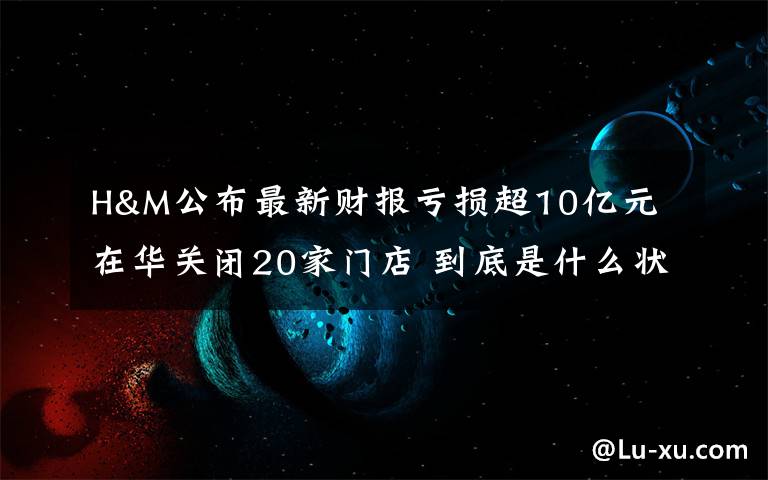 H&M公布最新财报亏损超10亿元 在华关闭20家门店 到底是什么状况？