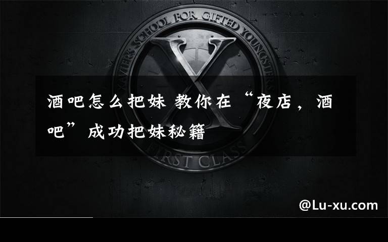 酒吧怎么把妹 教你在“夜店，酒吧”成功把妹秘籍