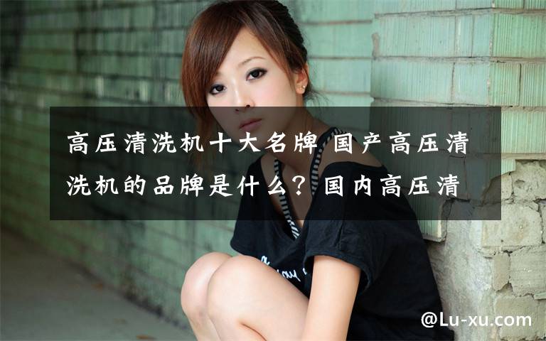 高压清洗机十大名牌 国产高压清洗机的品牌是什么？国内高压清洗机前十名