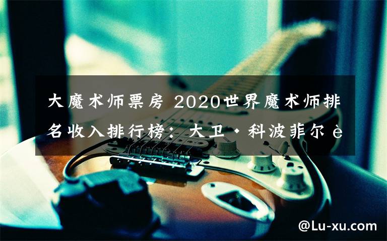 大魔术师票房 2020世界魔术师排名收入排行榜：大卫·科波菲尔身价6100万美元