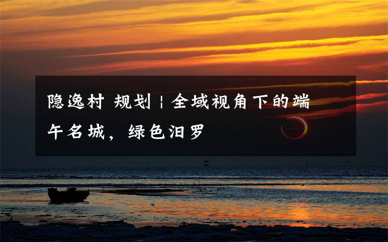 隐逸村 规划 | 全域视角下的端午名城，绿色汨罗