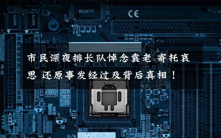 市民深夜排长队悼念袁老 寄托哀思 还原事发经过及背后真相！