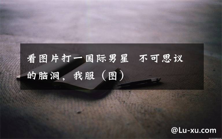 看图片打一国际男星  不可思议的脑洞，我服（图）