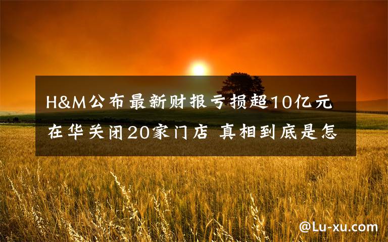 H&M公布最新财报亏损超10亿元 在华关闭20家门店 真相到底是怎样的？