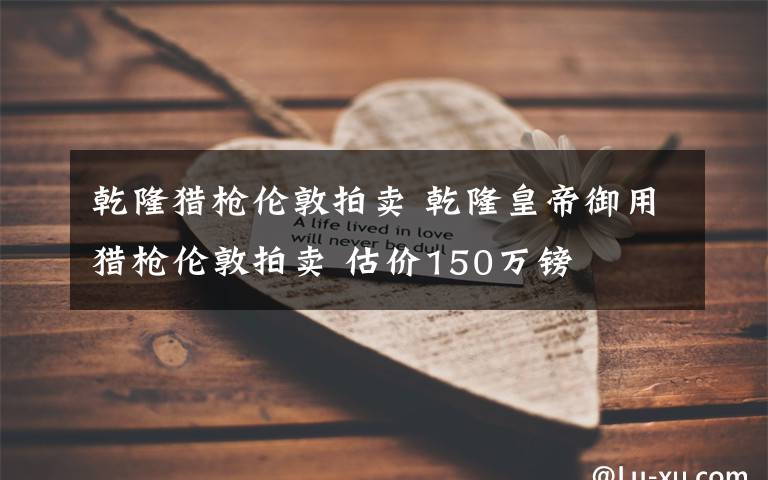 乾隆猎枪伦敦拍卖 乾隆皇帝御用猎枪伦敦拍卖 估价150万镑