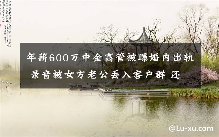 年薪600万中金高管被曝婚内出轨 录音被女方老公丢入客户群 还原事发经过及背后原因！