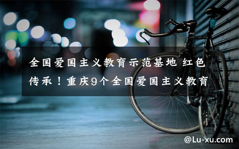 全国爱国主义教育示范基地 红色传承！重庆9个全国爱国主义教育示范基地来了