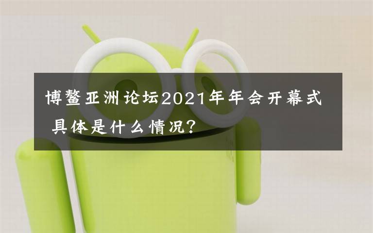 博鳌亚洲论坛2021年年会开幕式 具体是什么情况？