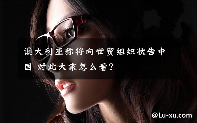 澳大利亚称将向世贸组织状告中国 对此大家怎么看？