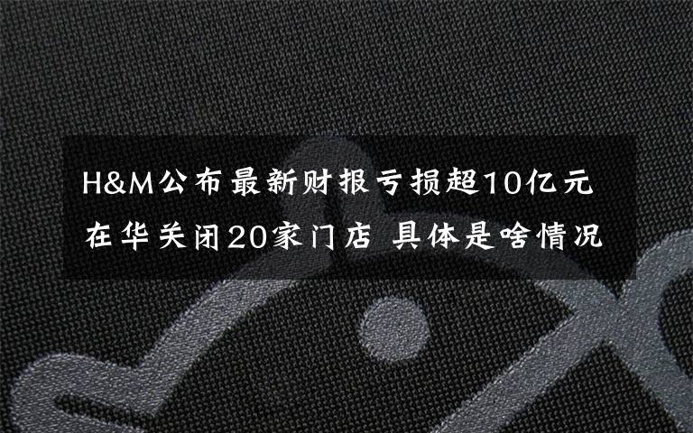 H&M公布最新财报亏损超10亿元 在华关闭20家门店 具体是啥情况?