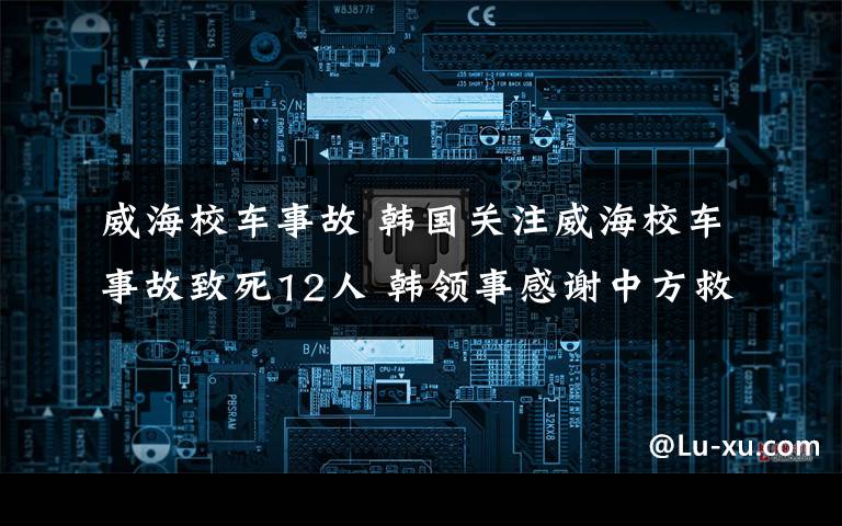 威海校车事故 韩国关注威海校车事故致死12人 韩领事感谢中方救援