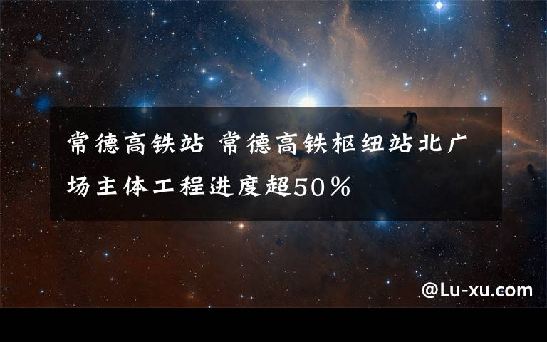 常德高铁站 常德高铁枢纽站北广场主体工程进度超50％