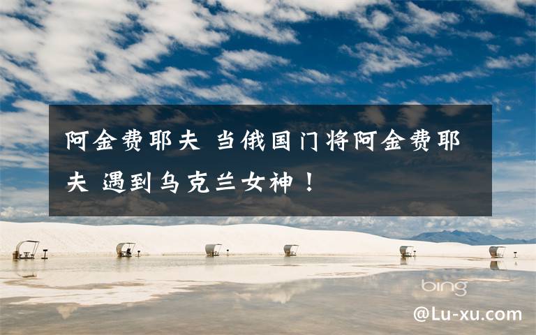 阿金费耶夫 当俄国门将阿金费耶夫 遇到乌克兰女神！