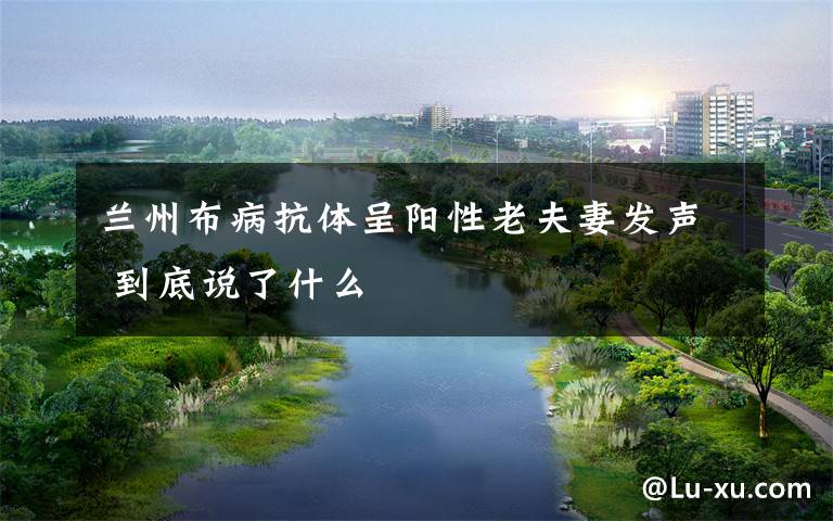 兰州布病抗体呈阳性老夫妻发声 到底说了什么