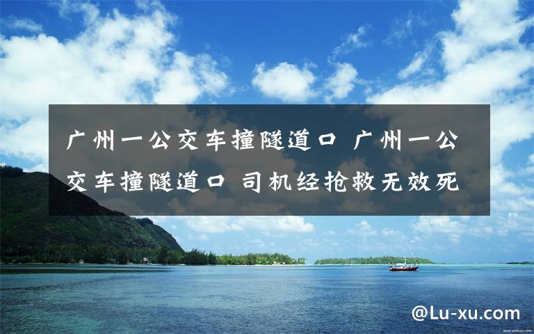 广州一公交车撞隧道口 广州一公交车撞隧道口 司机经抢救无效死亡