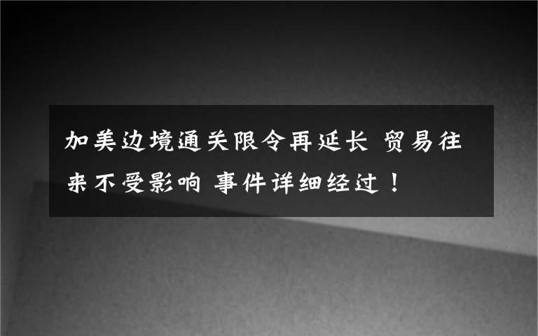 加美边境通关限令再延长 贸易往来不受影响 事件详细经过！