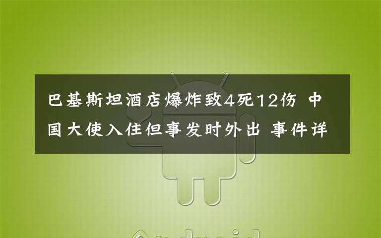 巴基斯坦酒店爆炸致4死12伤 中国大使入住但事发时外出 事件详细经过！